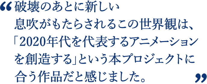 破壊のあとに新しい息吹がもたらされるこの世界観は、本プロジェクトに合う作品だと感じました。