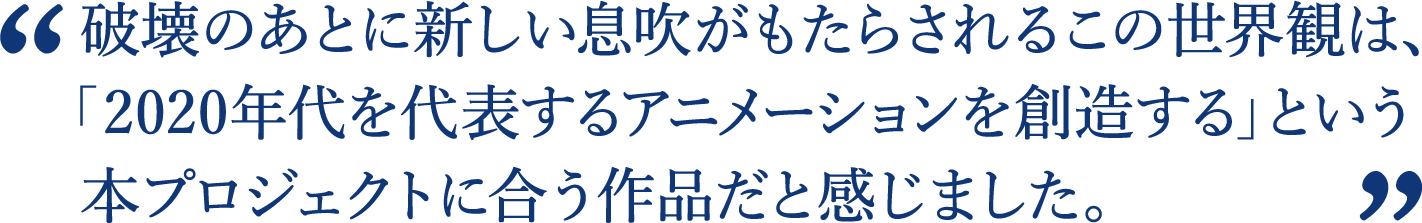破壊のあとに新しい息吹がもたらされるこの世界観は、本プロジェクトに合う作品だと感じました。
