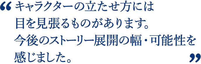 様々な世界を渡り歩く冒険のワクワク感など更に展開出来そうで、伸びしろを含めて選ばせていただきました。